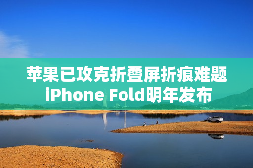 苹果已攻克折叠屏折痕难题 iPhone Fold明年发布