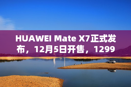 HUAWEI Mate X7正式发布，12月5日开售，12999元起