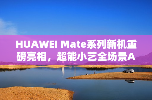 HUAWEI Mate系列新机重磅亮相，超能小艺全场景AI体验再进化