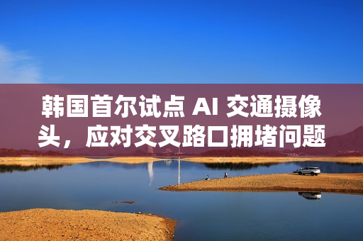 韩国首尔试点 AI 交通摄像头,应对交叉路口拥堵问题 韩国首尔试点 AI 交通摄像头,应对交叉路口拥堵问题