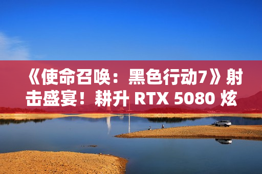 《使命召唤：黑色行动7》射击盛宴！耕升 RTX 5080 炫光 OC战场博弈