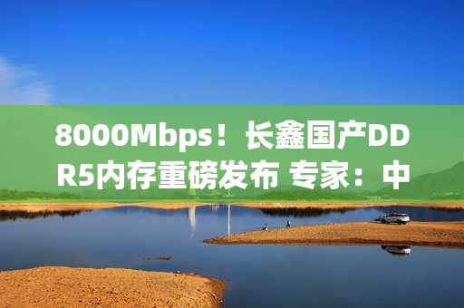 8000Mbps！长鑫国产DDR5内存重磅发布 专家：中国技术与韩国差距消失