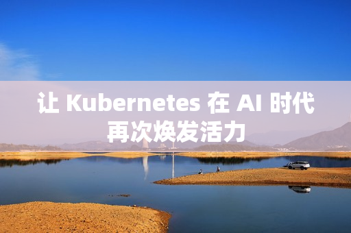 让 Kubernetes 在 AI 时代再次焕发活力