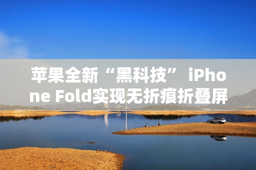 苹果全新“黑科技” iPhone Fold实现无折痕折叠屏