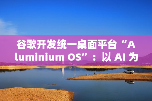 谷歌开发统一桌面平台“Aluminium OS”：以 AI 为核心、整合 Android 和 ChromeOS