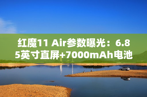 红魔11 Air参数曝光：6.85英寸直屏+7000mAh电池