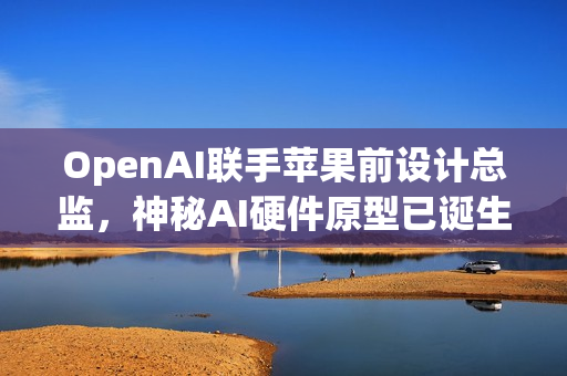OpenAI联手苹果前设计总监，神秘AI硬件原型已诞生，两年内投产