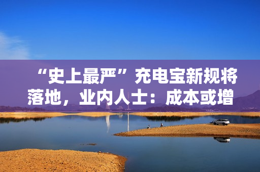 “史上最严”充电宝新规将落地，业内人士：成本或增20%-30%
