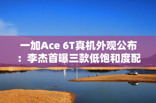 一加Ace 6T真机外观公布:李杰首曝三款低饱和度配色 一加Ace 6T真机外观公布:李杰首曝三款低饱和度配色