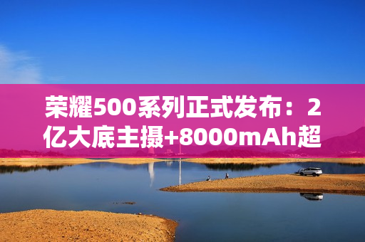 荣耀500系列正式发布：2亿大底主摄+8000mAh超大电池
