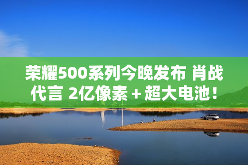 荣耀500系列今晚发布 肖战代言 2亿像素＋超大电池！