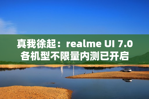 真我徐起：realme UI 7.0各机型不限量内测已开启