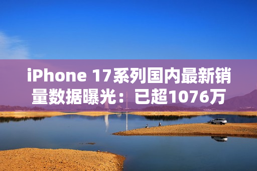 iPhone 17系列国内最新销量数据曝光：已超1076万