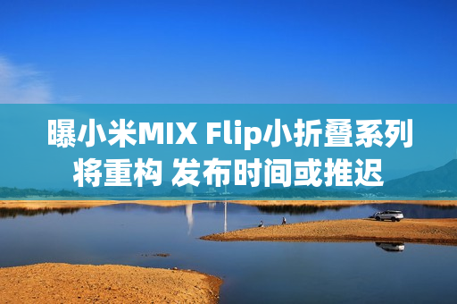 曝小米MIX Flip小折叠系列将重构 发布时间或推迟