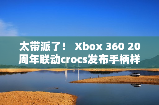太带派了！ Xbox 360 20周年联动crocs发布手柄样式洞洞鞋