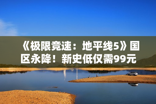 《极限竞速：地平线5》国区永降！新史低仅需99元