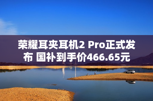 荣耀耳夹耳机2 Pro正式发布 国补到手价466.65元