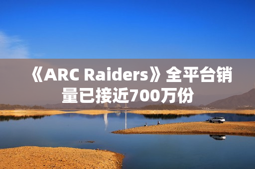 《ARC Raiders》全平台销量已接近700万份 《ARC Raiders》全平台销量已接近700万份