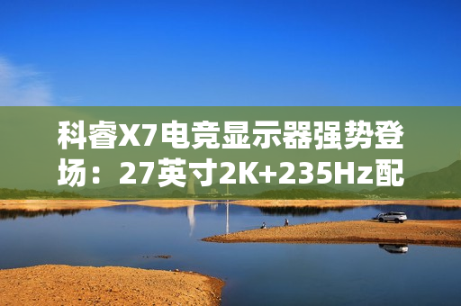 科睿X7电竞显示器强势登场：27英寸2K+235Hz配置，749元售价定义高性价比
