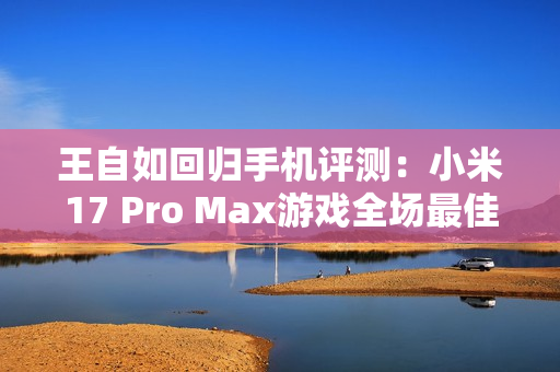 王自如回归手机评测：小米17 Pro Max游戏全场最佳 领先苹果和安卓友商