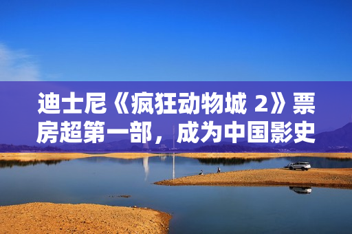 迪士尼《疯狂动物城 2》票房超第一部，成为中国影史进口动画票房冠军