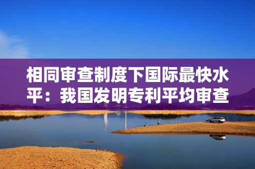 相同审查制度下国际最快水平：我国发明专利平均审查周期压减至 15 个月