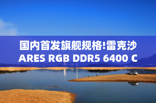国内首发旗舰规格!雷克沙ARES RGB DDR5 6400 CL32 64GBx2重磅首发，以海量内存与超低时序重塑高性能体验
