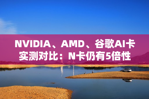 NVIDIA、AMD、谷歌AI卡实测对比:N卡仍有5倍性价比优势 NVIDIA、AMD、谷歌AI卡实测对比:N卡仍有5倍性价比优势