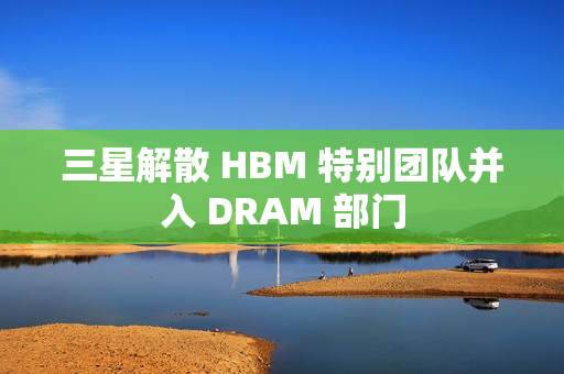 三星解散 HBM 特别团队并入 DRAM 部门 三星解散 HBM 特别团队并入 DRAM 部门