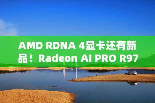 AMD RDNA 4显卡还有新品！Radeon AI PRO R9700S、R9600D已现身