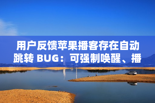 用户反馈苹果播客存在自动跳转 BUG：可强制唤醒、播放陌生节目