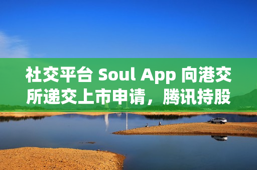 社交平台 Soul App 向港交所递交上市申请，腾讯持股 49.9%