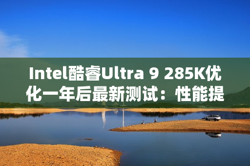 Intel酷睿Ultra 9 285K优化一年后最新测试：性能提升9% 功耗降低15%