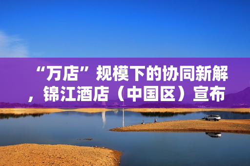 “万店”规模下的协同新解，锦江酒店（中国区）宣布联手飞书