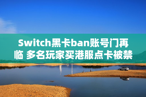 Switch黑卡ban账号门再临 多名玩家买港服点卡被禁