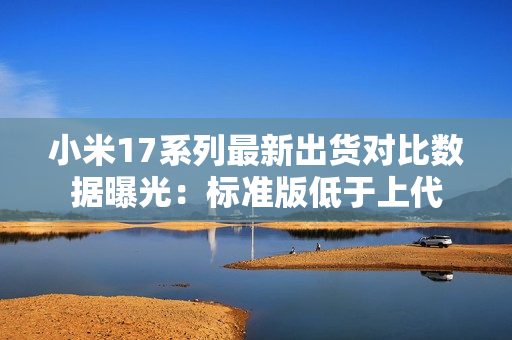 小米17系列最新出货对比数据曝光：标准版低于上代