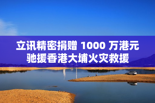 立讯精密捐赠 1000 万港元驰援香港大埔火灾救援