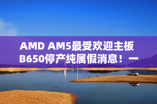 AMD AM5最受欢迎主板 B650停产纯属假消息！一直在生产供货