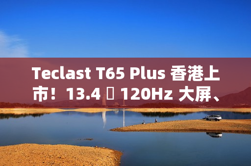 Teclast T65 Plus 香港上市！13.4 吋 120Hz 大屏、10000mAh 电量，售价 $1,499