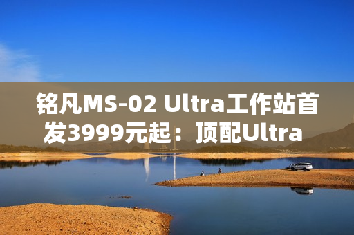 铭凡MS-02 Ultra工作站首发3999元起：顶配Ultra 9 285HX、服务器级排气布局