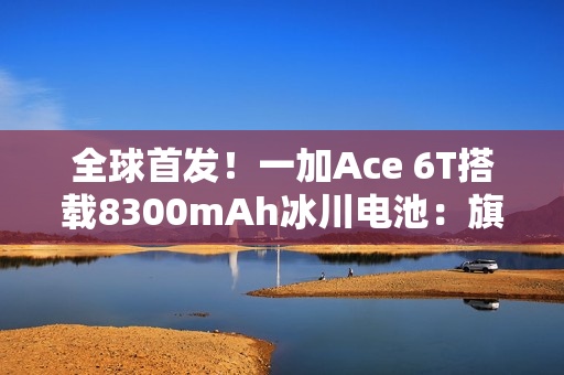 全球首发!一加Ace 6T搭载8300mAh冰川电池:旗舰机型迈入8000+续航时代 全球首发!一加Ace 6T搭载8300mAh冰川电池:旗舰机型迈入8000+续航时代