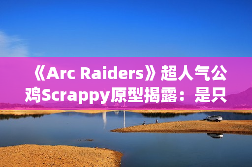 《Arc Raiders》超人气公鸡Scrappy原型揭露：是只真实的半盲宠物！