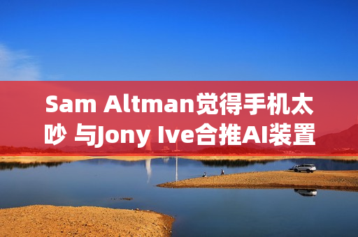 Sam Altman觉得手机太吵 与Jony Ive合推AI装置要找回宁静 Sam Altman觉得手机太吵 与Jony Ive合推AI装置要找回宁静