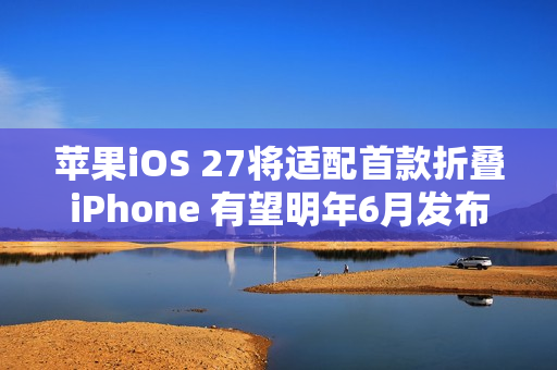 苹果iOS 27将适配首款折叠iPhone 有望明年6月发布