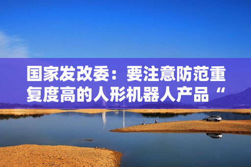 国家发改委：要注意防范重复度高的人形机器人产品“扎堆”上市