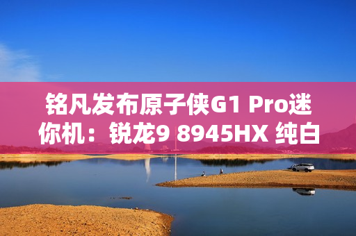 铭凡发布原子侠G1 Pro迷你机：锐龙9 8945HX 纯白机身仅3.8L
