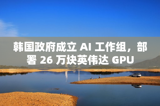 韩国政府成立 AI 工作组，部署 26 万块英伟达 GPU