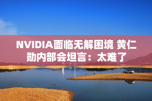 NVIDIA面临无解困境 黄仁勋内部会坦言:太难了 NVIDIA面临无解困境 黄仁勋内部会坦言:太难了