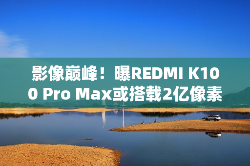 影像巅峰！曝REDMI K100 Pro Max或搭载2亿像素镜头