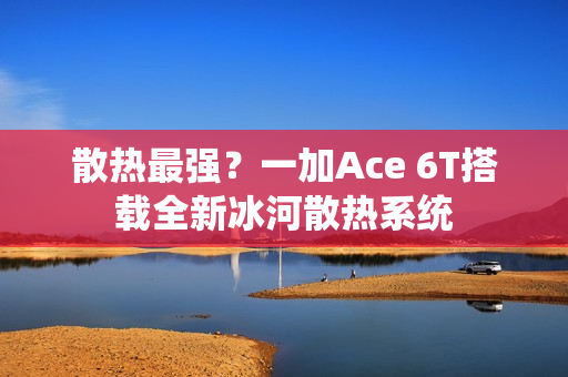 散热最强？一加Ace 6T搭载全新冰河散热系统